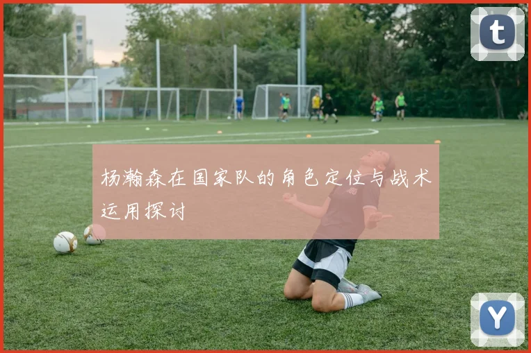 杨瀚森在国家队的角色定位与战术运用探讨