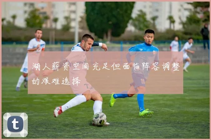 湖人薪资空间充足但面临阵容调整的艰难选择