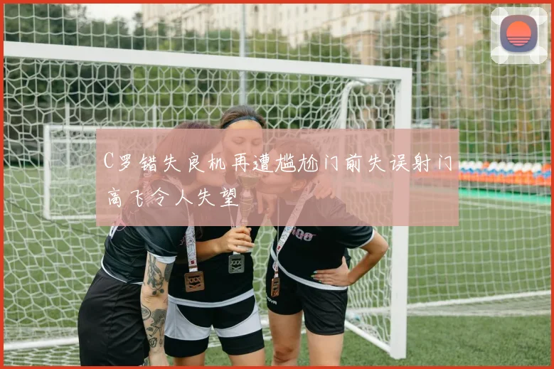 C罗错失良机再遭尴尬门前失误射门高飞令人失望