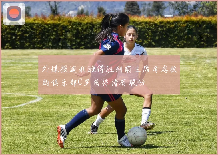外媒报道利雅得胜利前主席考虑收购俱乐部C罗或将持有股份