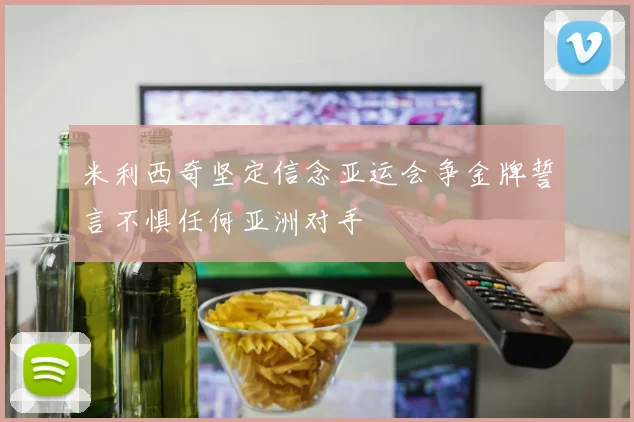 米利西奇坚定信念亚运会争金牌誓言不惧任何亚洲对手