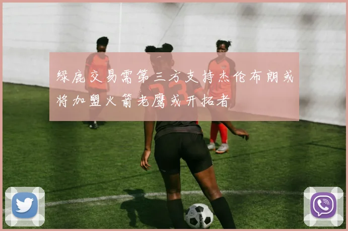 绿鹿交易需第三方支持杰伦布朗或将加盟火箭老鹰或开拓者