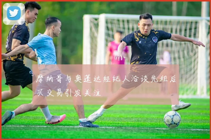 摩纳哥与奥蓬达经纪人洽谈先租后买交易引发关注