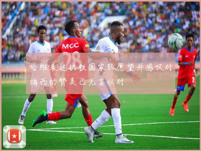 哈维表达执教国家队愿望并感叹对梅西的赞美已无言以对