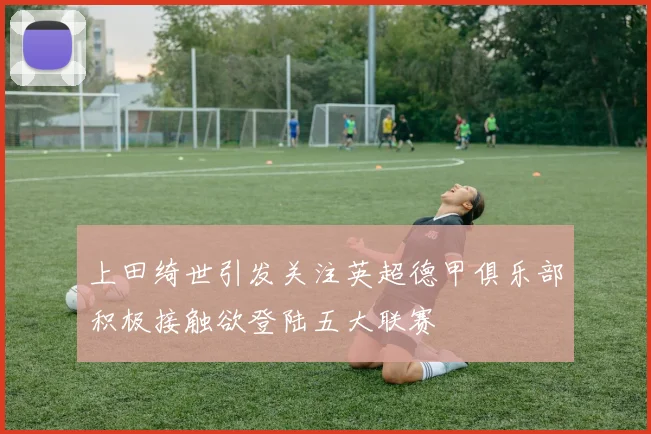 上田绮世引发关注英超德甲俱乐部积极接触欲登陆五大联赛