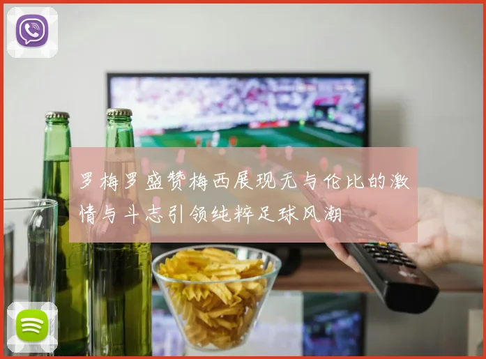 罗梅罗盛赞梅西展现无与伦比的激情与斗志引领纯粹足球风潮