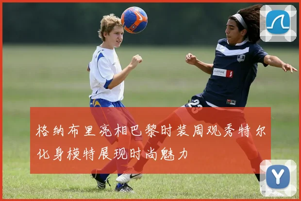 格纳布里亮相巴黎时装周观秀特尔化身模特展现时尚魅力