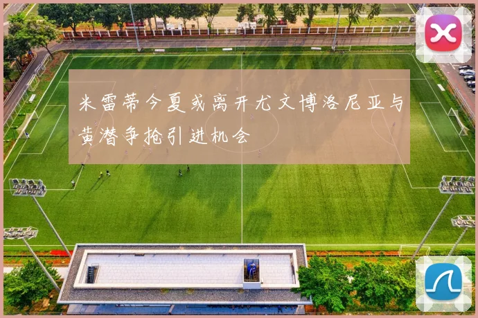 米雷蒂今夏或离开尤文博洛尼亚与黄潜争抢引进机会