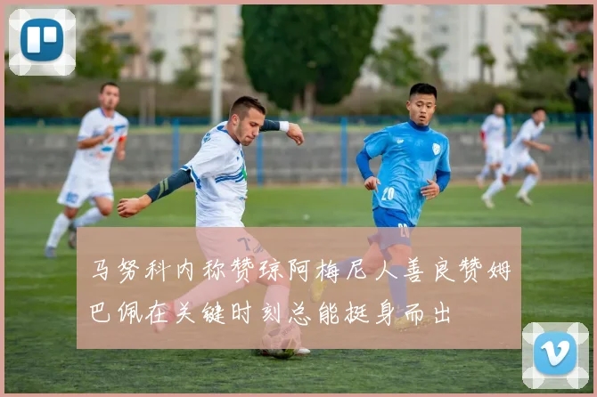 马努科内称赞琼阿梅尼人善良赞姆巴佩在关键时刻总能挺身而出