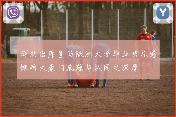 海纳出席皇马欧洲大学毕业典礼感慨两大豪门底蕴与认同之深厚