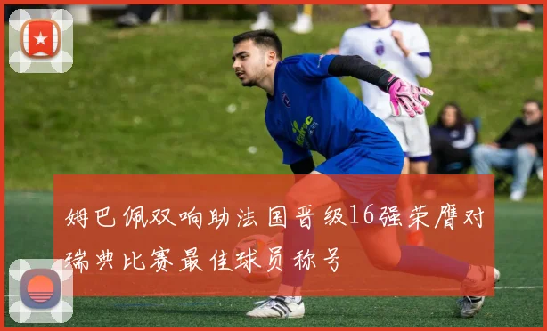 姆巴佩双响助法国晋级16强荣膺对瑞典比赛最佳球员称号